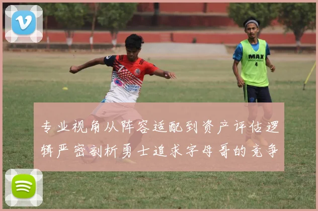 专业视角从阵容适配到资产评估逻辑严密剖析勇士追求字母哥的竞争优势与雄鹿战略考量