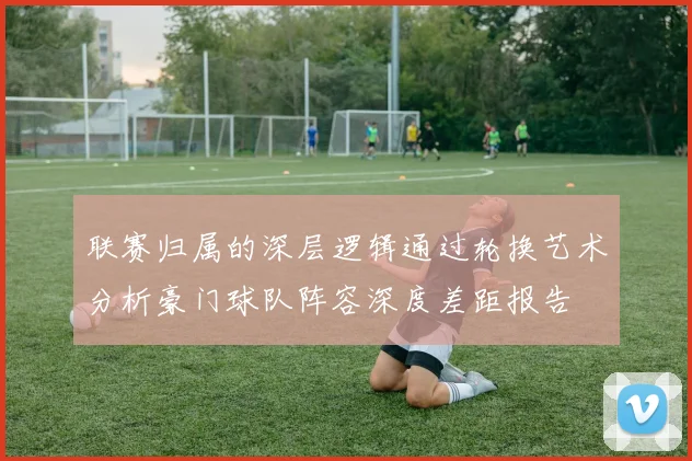 联赛归属的深层逻辑通过轮换艺术分析豪门球队阵容深度差距报告