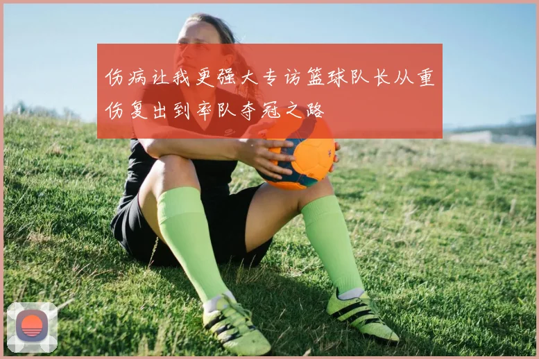 伤病让我更强大专访篮球队长从重伤复出到率队夺冠之路