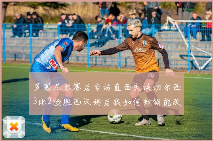 罗塞尼尔赛后专访直面失误切尔西3比2险胜西汉姆后我如何知错能改