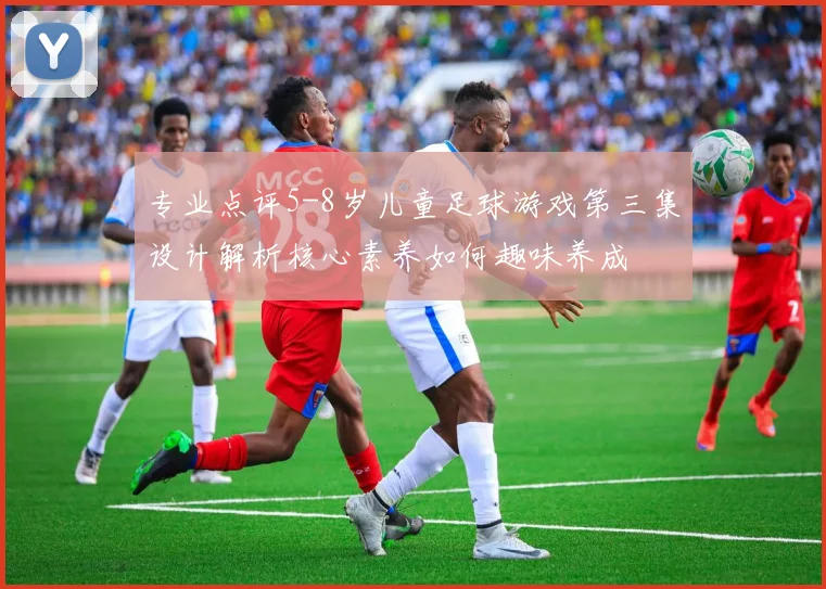 专业点评5-8岁儿童足球游戏第三集设计解析核心素养如何趣味养成