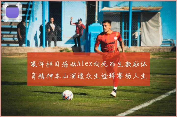 暖评栏目感动Alex向死而生激励体育精神本山演透众生诠释赛场人生父爱如山愿以命换子健康